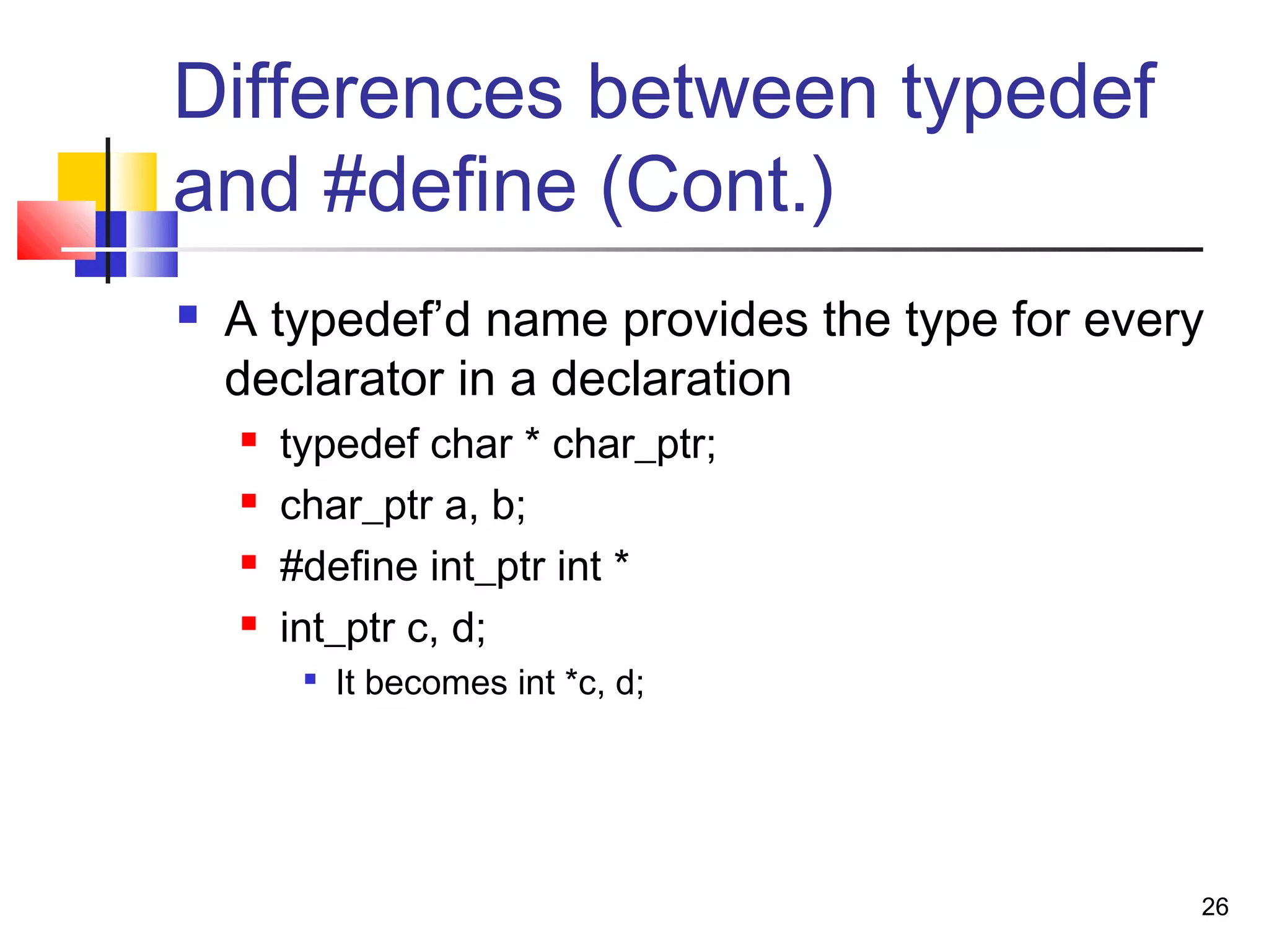 26
Differences between typedef
and #define (Cont.)
 A typedef’d name provides the type for every
declarator in a declaration
 typedef char * char_ptr;
 char_ptr a, b;
 #define int_ptr int *
 int_ptr c, d;

It becomes int *c, d;
 