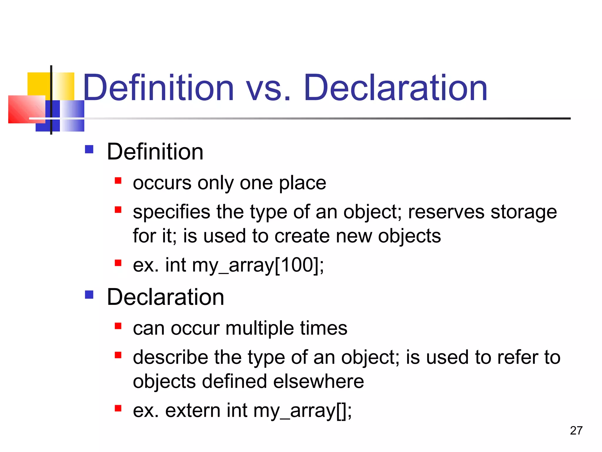 27
Definition vs. Declaration
 Definition
 occurs only one place
 specifies the type of an object; reserves storage
for it; is used to create new objects
 ex. int my_array[100];
 Declaration
 can occur multiple times
 describe the type of an object; is used to refer to
objects defined elsewhere
 ex. extern int my_array[];
 