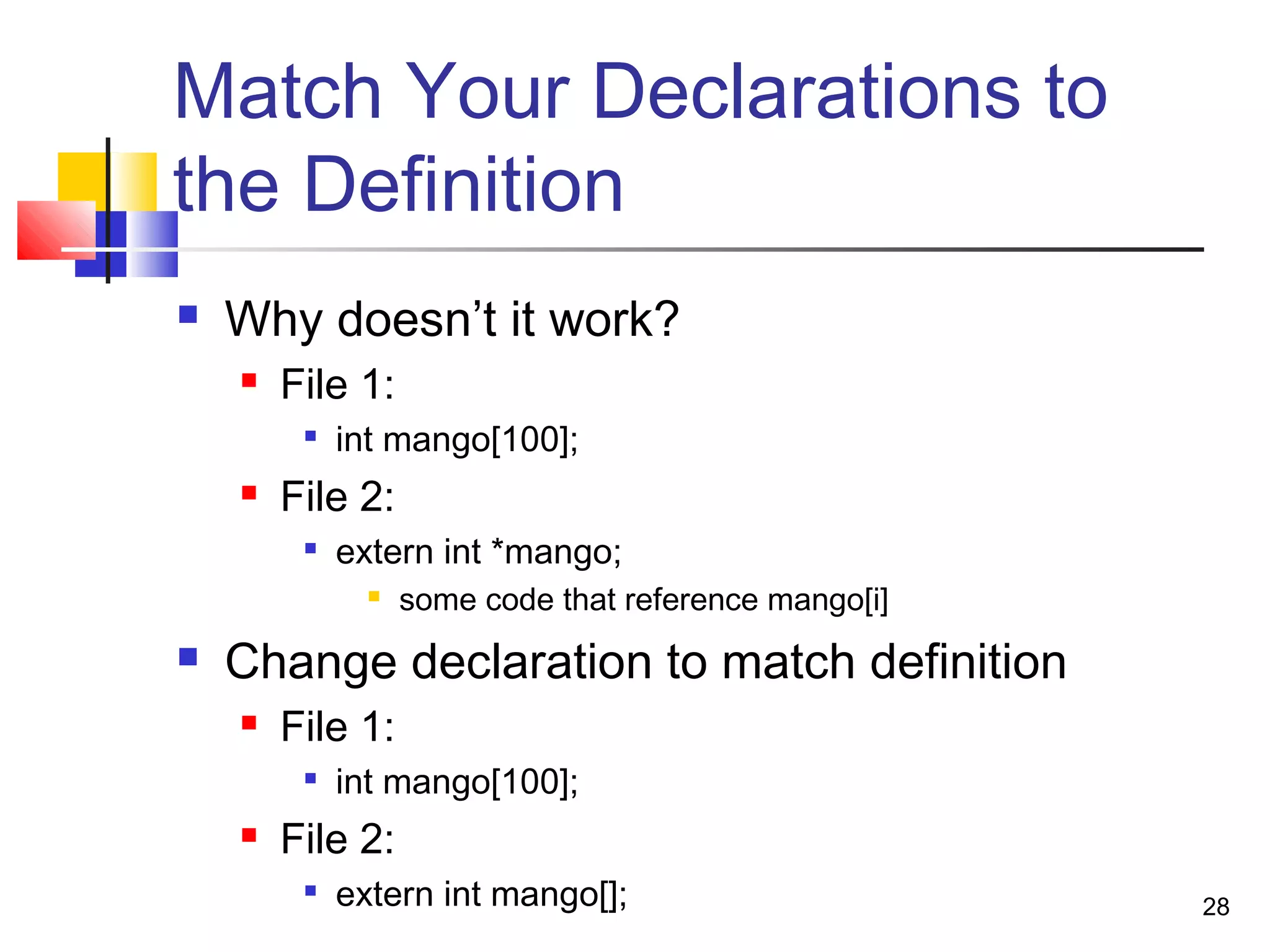 28
Match Your Declarations to
the Definition
 Why doesn’t it work?
 File 1:

int mango[100];
 File 2:

extern int *mango;
 some code that reference mango[i]
 Change declaration to match definition
 File 1:

int mango[100];
 File 2:
 extern int mango[];
 