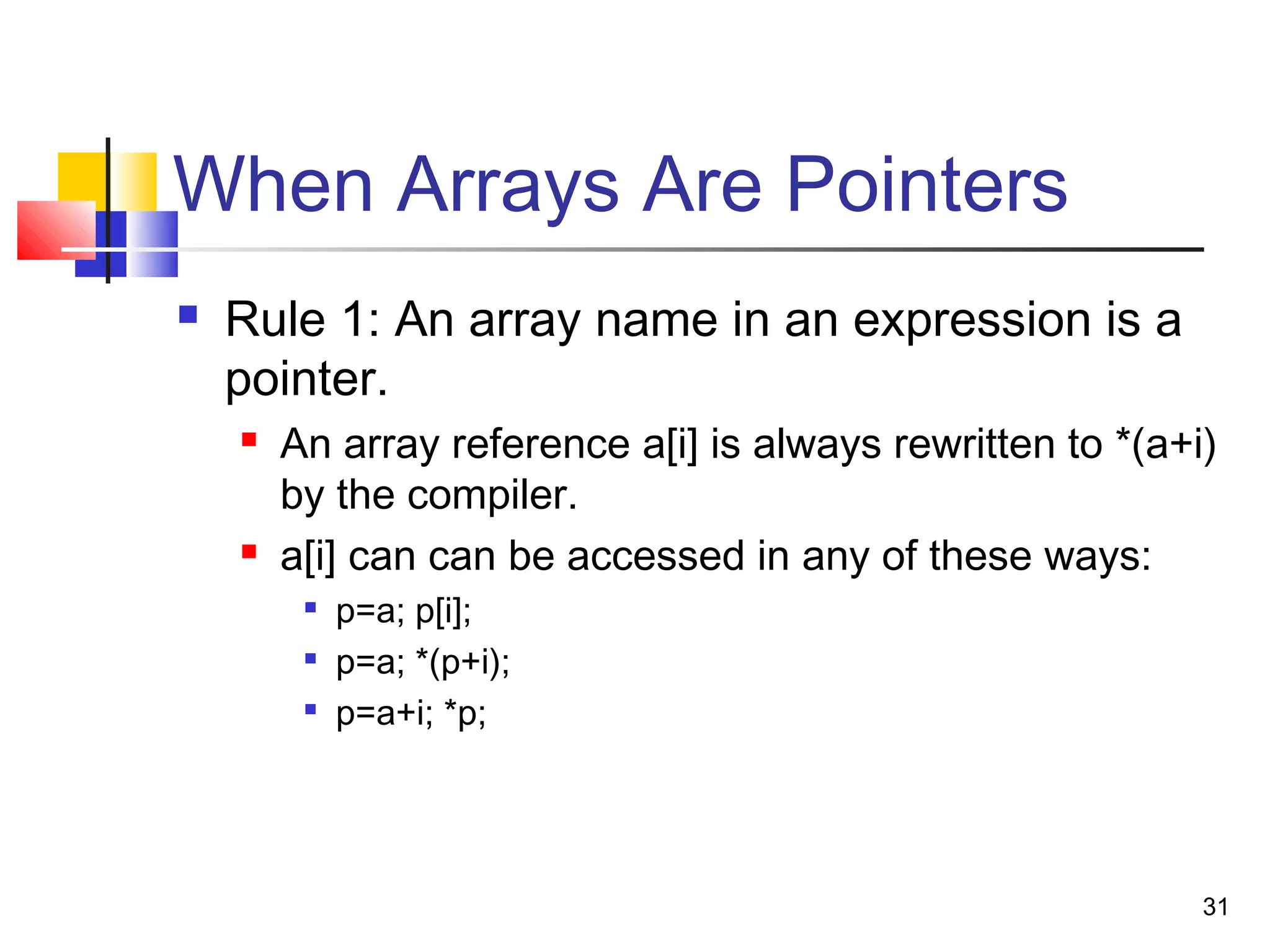 31
When Arrays Are Pointers
 Rule 1: An array name in an expression is a
pointer.
 An array reference a[i] is always rewritten to *(a+i)
by the compiler.
 a[i] can can be accessed in any of these ways:

p=a; p[i];

p=a; *(p+i);

p=a+i; *p;
 