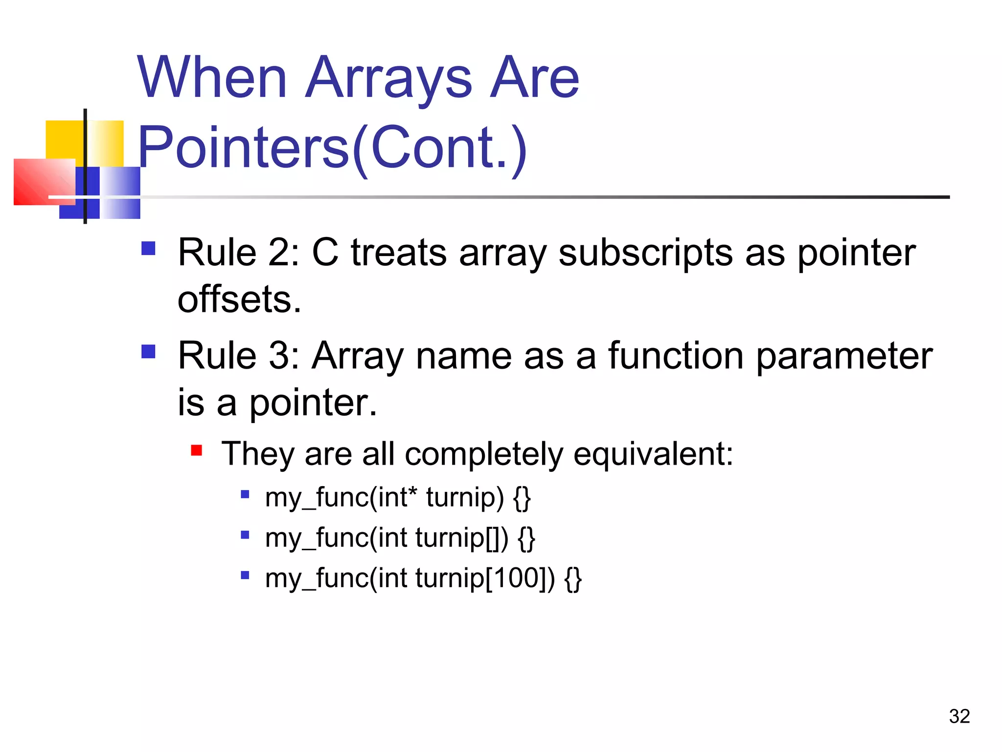 32
When Arrays Are
Pointers(Cont.)
 Rule 2: C treats array subscripts as pointer
offsets.
 Rule 3: Array name as a function parameter
is a pointer.
 They are all completely equivalent:

my_func(int* turnip) {}

my_func(int turnip[]) {}

my_func(int turnip[100]) {}
 