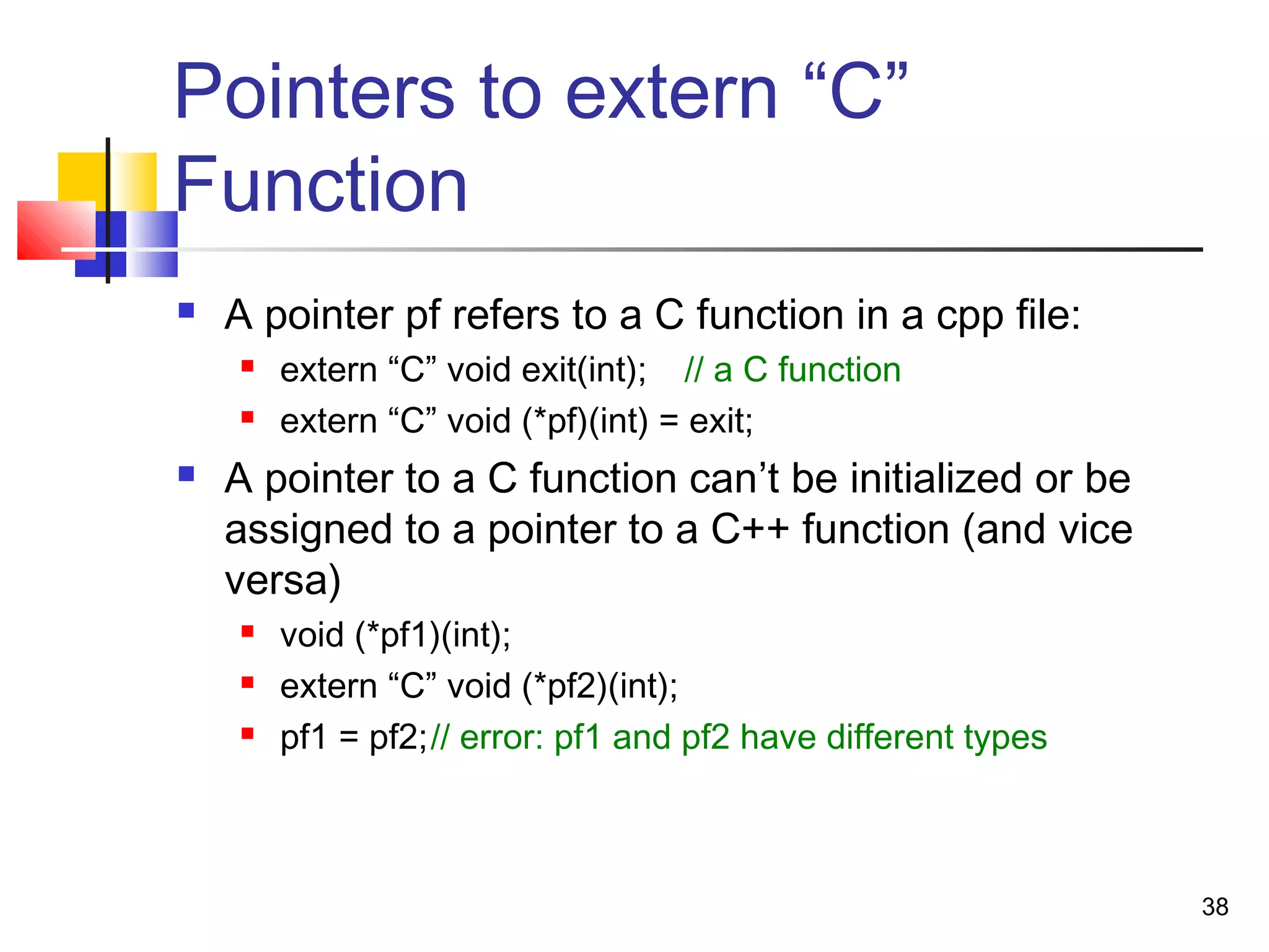 38
Pointers to extern “C”
Function
 A pointer pf refers to a C function in a cpp file:
 extern “C” void exit(int); // a C function
 extern “C” void (*pf)(int) = exit;
 A pointer to a C function can’t be initialized or be
assigned to a pointer to a C++ function (and vice
versa)
 void (*pf1)(int);
 extern “C” void (*pf2)(int);
 pf1 = pf2;// error: pf1 and pf2 have different types
 