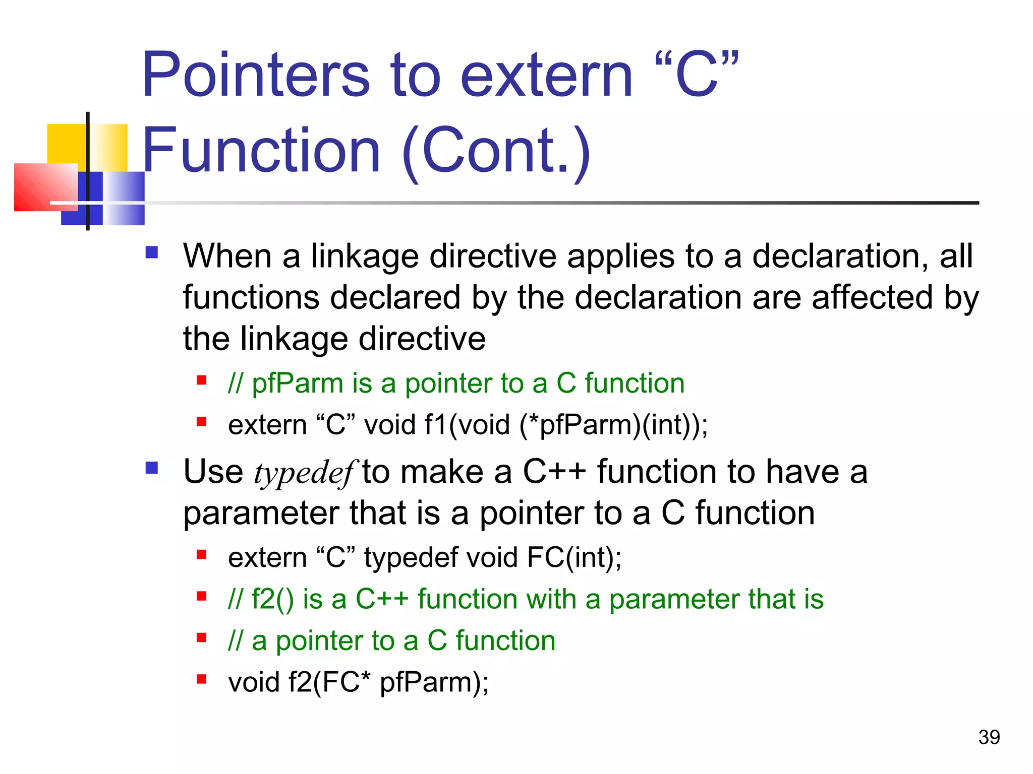 39
Pointers to extern “C”
Function (Cont.)
 When a linkage directive applies to a declaration, all
functions declared by the declaration are affected by
the linkage directive
 // pfParm is a pointer to a C function
 extern “C” void f1(void (*pfParm)(int));
 Use typedef to make a C++ function to have a
parameter that is a pointer to a C function
 extern “C” typedef void FC(int);
 // f2() is a C++ function with a parameter that is
 // a pointer to a C function
 void f2(FC* pfParm);
 