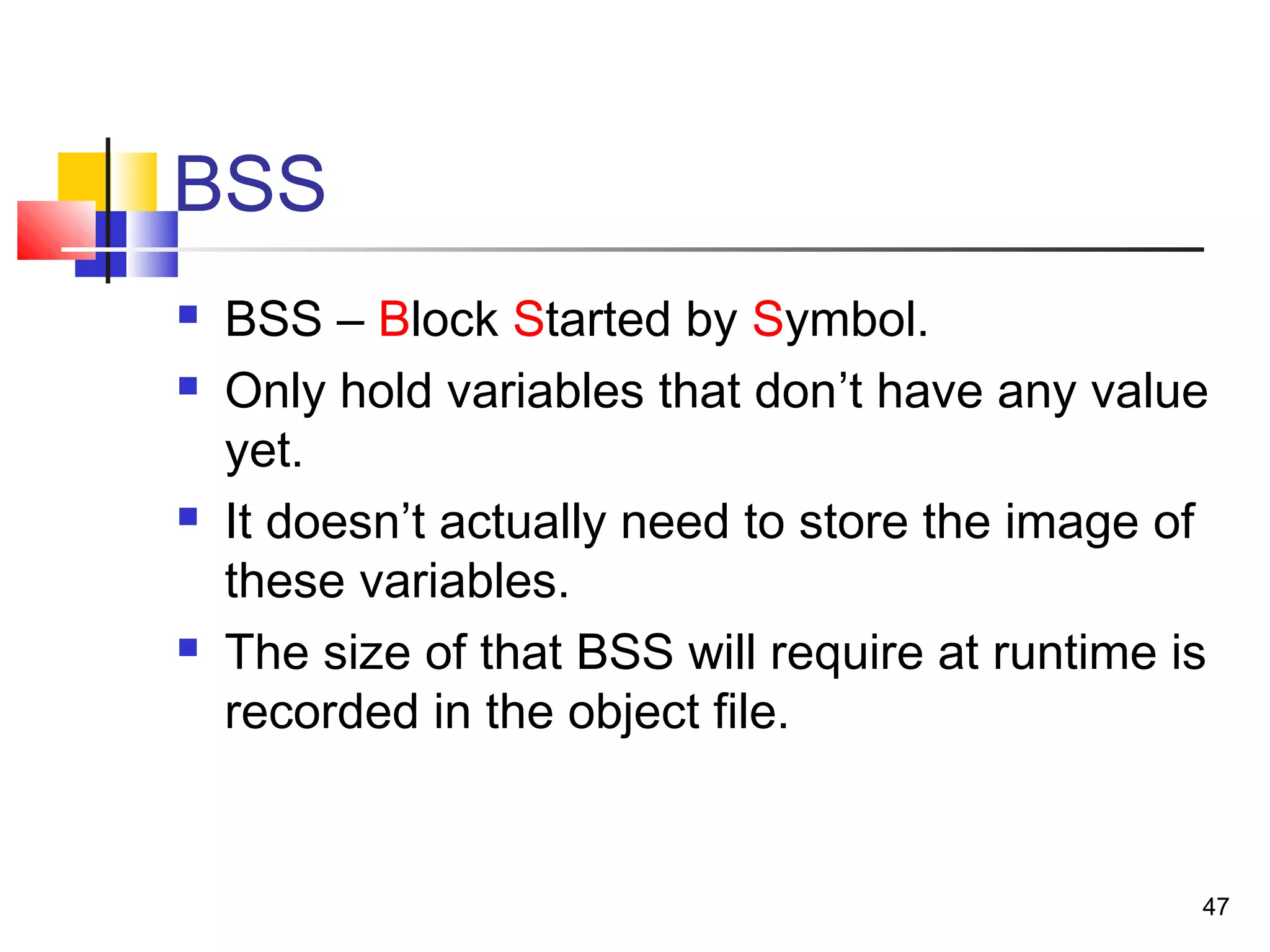 47
BSS
 BSS – Block Started by Symbol.
 Only hold variables that don’t have any value
yet.
 It doesn’t actually need to store the image of
these variables.
 The size of that BSS will require at runtime is
recorded in the object file.
 
