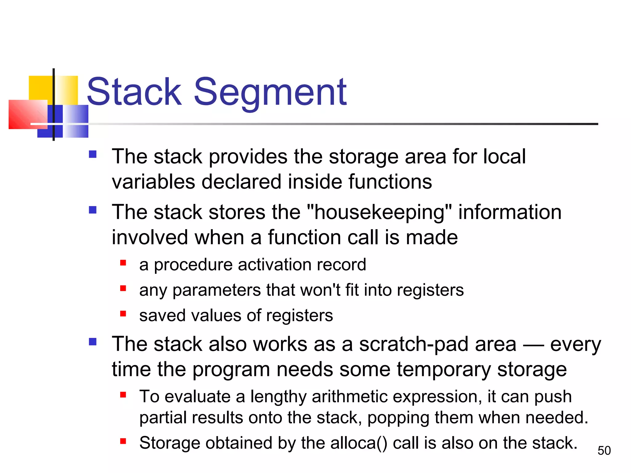 50
Stack Segment
 The stack provides the storage area for local
variables declared inside functions
 The stack stores the "housekeeping" information
involved when a function call is made
 a procedure activation record
 any parameters that won't fit into registers
 saved values of registers
 The stack also works as a scratch-pad area — every
time the program needs some temporary storage
 To evaluate a lengthy arithmetic expression, it can push
partial results onto the stack, popping them when needed.
 Storage obtained by the alloca() call is also on the stack.
 