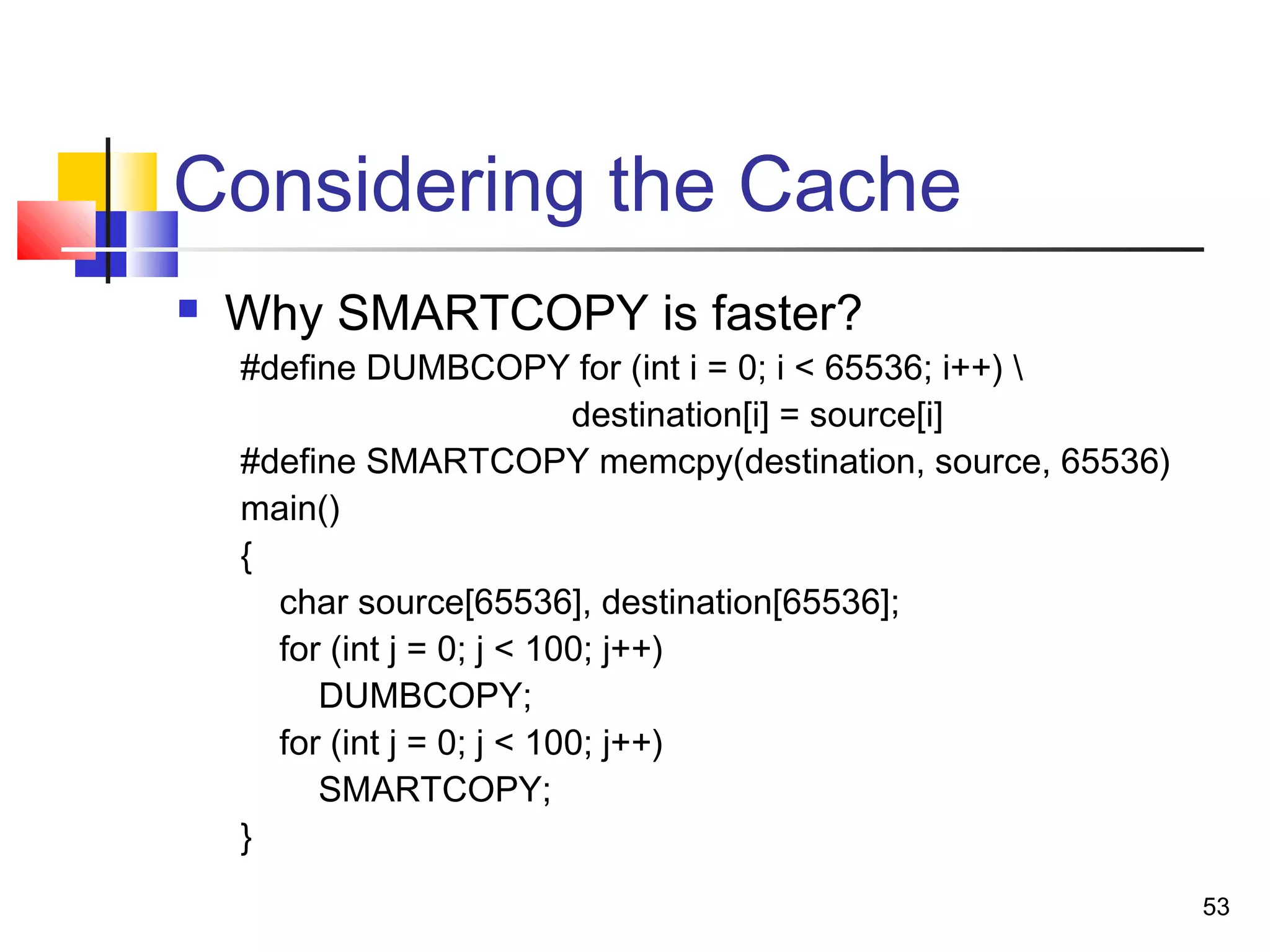 53
Considering the Cache
 Why SMARTCOPY is faster?
#define DUMBCOPY for (int i = 0; i < 65536; i++) 
destination[i] = source[i]
#define SMARTCOPY memcpy(destination, source, 65536)
main()
{
char source[65536], destination[65536];
for (int j = 0; j < 100; j++)
DUMBCOPY;
for (int j = 0; j < 100; j++)
SMARTCOPY;
}
 