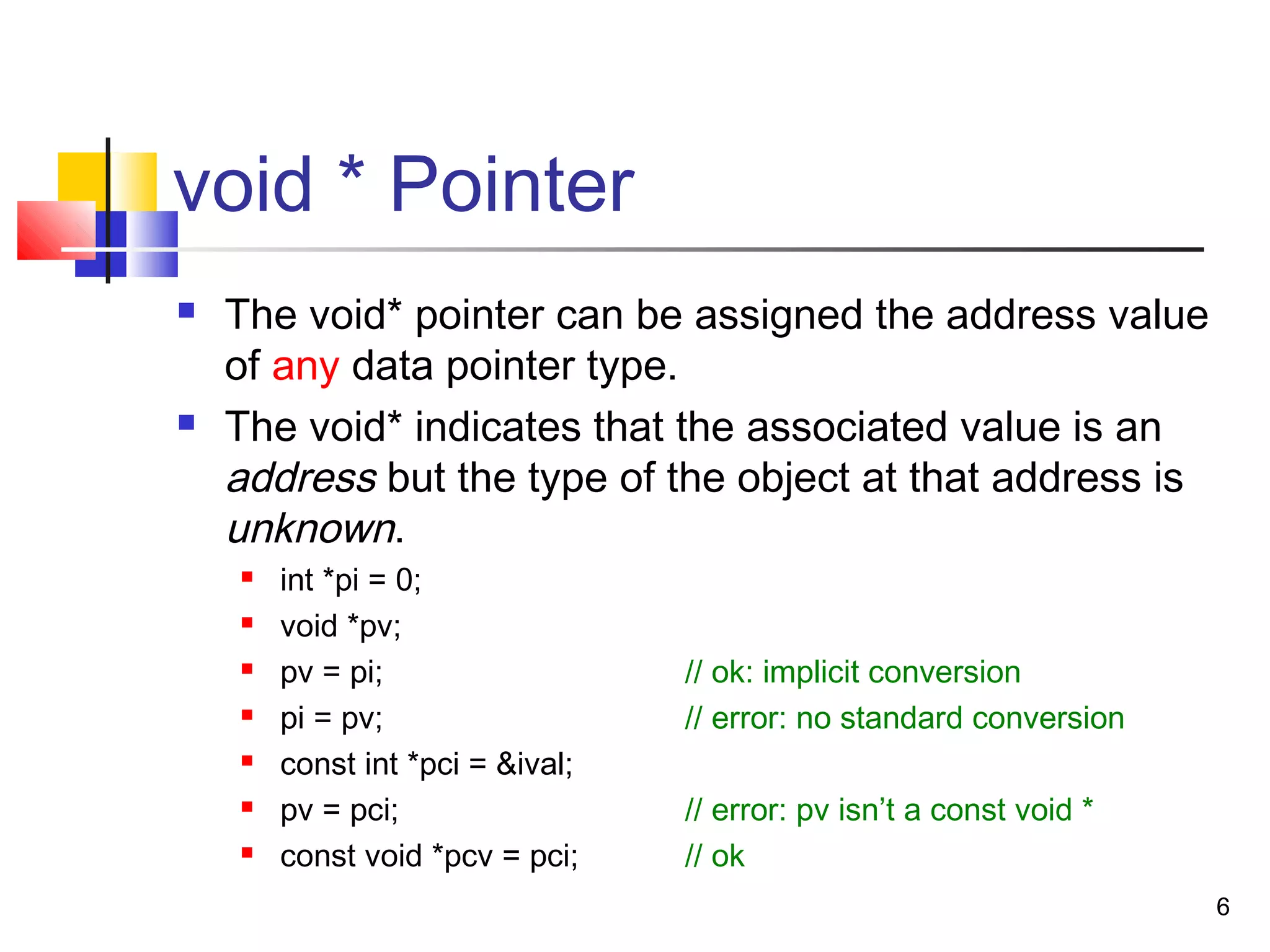 6
void * Pointer
 The void* pointer can be assigned the address value
of any data pointer type.
 The void* indicates that the associated value is an
address but the type of the object at that address is
unknown.
 int *pi = 0;
 void *pv;
 pv = pi; // ok: implicit conversion
 pi = pv; // error: no standard conversion
 const int *pci = &ival;
 pv = pci; // error: pv isn’t a const void *
 const void *pcv = pci; // ok
 
