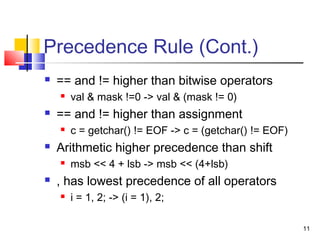 11
Precedence Rule (Cont.)
 == and != higher than bitwise operators
 val & mask !=0 -> val & (mask != 0)
 == and != higher than assignment
 c = getchar() != EOF -> c = (getchar() != EOF)
 Arithmetic higher precedence than shift
 msb << 4 + lsb -> msb << (4+lsb)
 , has lowest precedence of all operators
 i = 1, 2; -> (i = 1), 2;
 
