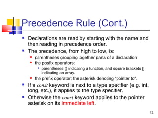 12
Precedence Rule (Cont.)
 Declarations are read by starting with the name and
then reading in precedence order.
 The precedence, from high to low, is:
 parentheses grouping together parts of a declaration
 the posfix operators:

parentheses () indicating a function, and square brackets []
indicating an array.
 the prefix operator: the asterisk denoting "pointer to".
 If a const keyword is next to a type specifier (e.g. int,
long, etc.), it applies to the type specifier.
 Otherwise the const keyword applies to the pointer
asterisk on its immediate left.
 