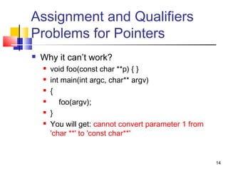 14
Assignment and Qualifiers
Problems for Pointers
 Why it can’t work?
 void foo(const char **p) { }
 int main(int argc, char** argv)
 {
 foo(argv);
 }
 You will get: cannot convert parameter 1 from
'char **' to 'const char**'
 