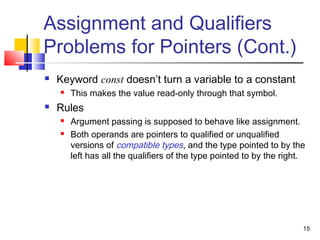 15
Assignment and Qualifiers
Problems for Pointers (Cont.)
 Keyword const doesn’t turn a variable to a constant
 This makes the value read-only through that symbol.
 Rules
 Argument passing is supposed to behave like assignment.
 Both operands are pointers to qualified or unqualified
versions of compatible types, and the type pointed to by the
left has all the qualifiers of the type pointed to by the right.
 