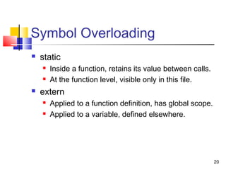 20
Symbol Overloading
 static
 Inside a function, retains its value between calls.
 At the function level, visible only in this file.
 extern
 Applied to a function definition, has global scope.
 Applied to a variable, defined elsewhere.
 