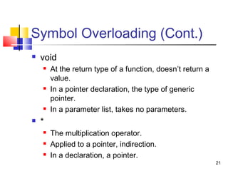 21
Symbol Overloading (Cont.)
 void
 At the return type of a function, doesn’t return a
value.
 In a pointer declaration, the type of generic
pointer.
 In a parameter list, takes no parameters.
 *
 The multiplication operator.
 Applied to a pointer, indirection.
 In a declaration, a pointer.
 