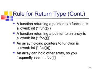 23
Rule for Return Type (Cont.)
 A function returning a pointer to a function is
allowed: int (* fun())()
 A function returning a pointer to an array is
allowed: int (* foo())[]
 An array holding pointers to function is
allowed: int (* foo[])()
 An array can hold other array, so you
frequently see: int foo[][]
 