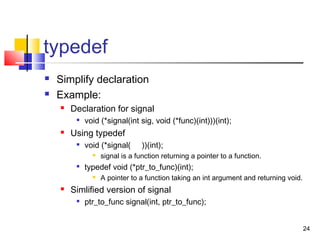 24
typedef
 Simplify declaration
 Example:
 Declaration for signal

void (*signal(int sig, void (*func)(int)))(int);
 Using typedef

void (*signal( ))(int);
 signal is a function returning a pointer to a function.

typedef void (*ptr_to_func)(int);
 A pointer to a function taking an int argument and returning void.
 Simlified version of signal

ptr_to_func signal(int, ptr_to_func);
 