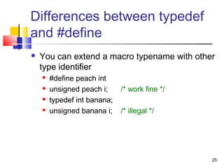 25
Differences between typedef
and #define
 You can extend a macro typename with other
type identifier
 #define peach int
 unsigned peach i; /* work fine */
 typedef int banana;
 unsigned banana i; /* illegal */
 