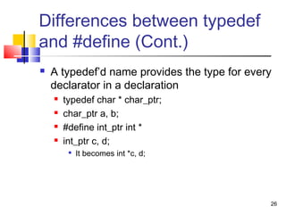 26
Differences between typedef
and #define (Cont.)
 A typedef’d name provides the type for every
declarator in a declaration
 typedef char * char_ptr;
 char_ptr a, b;
 #define int_ptr int *
 int_ptr c, d;

It becomes int *c, d;
 