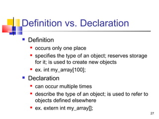 27
Definition vs. Declaration
 Definition
 occurs only one place
 specifies the type of an object; reserves storage
for it; is used to create new objects
 ex. int my_array[100];
 Declaration
 can occur multiple times
 describe the type of an object; is used to refer to
objects defined elsewhere
 ex. extern int my_array[];
 