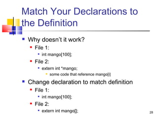 28
Match Your Declarations to
the Definition
 Why doesn’t it work?
 File 1:

int mango[100];
 File 2:

extern int *mango;
 some code that reference mango[i]
 Change declaration to match definition
 File 1:

int mango[100];
 File 2:
 extern int mango[];
 