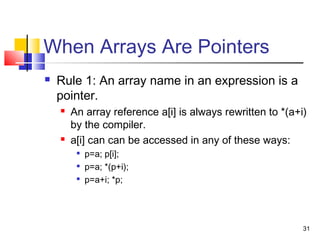 31
When Arrays Are Pointers
 Rule 1: An array name in an expression is a
pointer.
 An array reference a[i] is always rewritten to *(a+i)
by the compiler.
 a[i] can can be accessed in any of these ways:

p=a; p[i];

p=a; *(p+i);

p=a+i; *p;
 