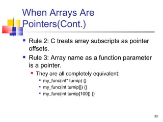 32
When Arrays Are
Pointers(Cont.)
 Rule 2: C treats array subscripts as pointer
offsets.
 Rule 3: Array name as a function parameter
is a pointer.
 They are all completely equivalent:

my_func(int* turnip) {}

my_func(int turnip[]) {}

my_func(int turnip[100]) {}
 