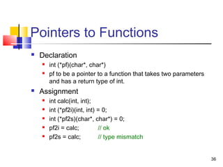 36
Pointers to Functions
 Declaration
 int (*pf)(char*, char*)
 pf to be a pointer to a function that takes two parameters
and has a return type of int.
 Assignment
 int calc(int, int);
 int (*pf2i)(int, int) = 0;
 int (*pf2s)(char*, char*) = 0;
 pf2i = calc; // ok
 pf2s = calc; // type mismatch
 