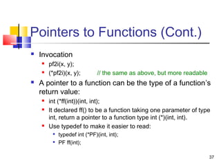 37
Pointers to Functions (Cont.)
 Invocation
 pf2i(x, y);
 (*pf2i)(x, y); // the same as above, but more readable
 A pointer to a function can be the type of a function’s
return value:
 int (*ff(int))(int, int);
 It declared ff() to be a function taking one parameter of type
int, return a pointer to a function type int (*)(int, int).
 Use typedef to make it easier to read:

typedef int (*PF)(int, int);

PF ff(int);
 