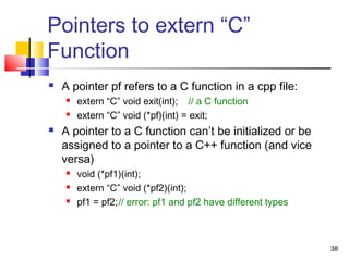 38
Pointers to extern “C”
Function
 A pointer pf refers to a C function in a cpp file:
 extern “C” void exit(int); // a C function
 extern “C” void (*pf)(int) = exit;
 A pointer to a C function can’t be initialized or be
assigned to a pointer to a C++ function (and vice
versa)
 void (*pf1)(int);
 extern “C” void (*pf2)(int);
 pf1 = pf2;// error: pf1 and pf2 have different types
 