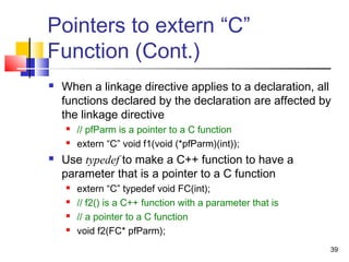39
Pointers to extern “C”
Function (Cont.)
 When a linkage directive applies to a declaration, all
functions declared by the declaration are affected by
the linkage directive
 // pfParm is a pointer to a C function
 extern “C” void f1(void (*pfParm)(int));
 Use typedef to make a C++ function to have a
parameter that is a pointer to a C function
 extern “C” typedef void FC(int);
 // f2() is a C++ function with a parameter that is
 // a pointer to a C function
 void f2(FC* pfParm);
 