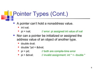4
Pointer Types (Cont.)
 A pointer can’t hold a nonaddress value.
 int ival;
 pi = ival; // error: pi assigned int value of ival
 Nor can a pointer be initialized or assigned the
address value of an object of another type.
 double dval;
 double *pd = &dval;
 pi = pd; // both are compile-time error
 pi = &dval; // invalid assignment: int * <- double *
 