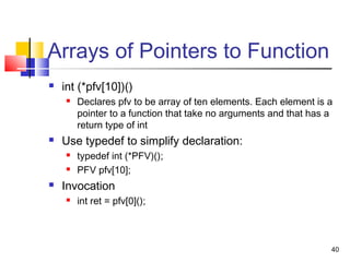 40
Arrays of Pointers to Function
 int (*pfv[10])()
 Declares pfv to be array of ten elements. Each element is a
pointer to a function that take no arguments and that has a
return type of int
 Use typedef to simplify declaration:
 typedef int (*PFV)();
 PFV pfv[10];
 Invocation
 int ret = pfv[0]();
 