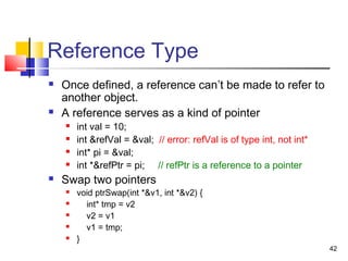 42
Reference Type
 Once defined, a reference can’t be made to refer to
another object.
 A reference serves as a kind of pointer
 int val = 10;
 int &refVal = &val; // error: refVal is of type int, not int*
 int* pi = &val;
 int *&refPtr = pi; // refPtr is a reference to a pointer
 Swap two pointers
 void ptrSwap(int *&v1, int *&v2) {
 int* tmp = v2
 v2 = v1
 v1 = tmp;
 }
 