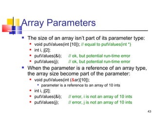 43
Array Parameters
 The size of an array isn’t part of its parameter type:
 void putValues(int [10]); // equal to putValues(int *)
 int i, j[2];
 putValues(&i); // ok, but potential run-time error
 putValues(j); // ok, but potential run-time error
 When the parameter is a reference of an array type,
the array size become part of the parameter:
 void putValues(int (&ar)[10]);

parameter is a reference to an array of 10 ints
 int i, j[2];
 putValues(&i); // error, i is not an array of 10 ints
 putValues(j); // error, j is not an array of 10 ints
 