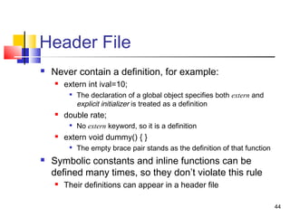 44
Header File
 Never contain a definition, for example:
 extern int ival=10;

The declaration of a global object specifies both extern and
explicit initializer is treated as a definition
 double rate;

No extern keyword, so it is a definition
 extern void dummy() { }

The empty brace pair stands as the definition of that function
 Symbolic constants and inline functions can be
defined many times, so they don’t violate this rule
 Their definitions can appear in a header file
 