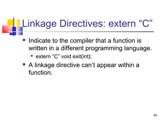 45
Linkage Directives: extern “C”
 Indicate to the compiler that a function is
written in a different programming language.
 extern “C” void exit(int);
 A linkage directive can’t appear within a
function.
 
