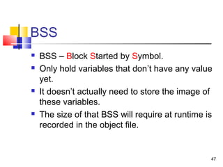 47
BSS
 BSS – Block Started by Symbol.
 Only hold variables that don’t have any value
yet.
 It doesn’t actually need to store the image of
these variables.
 The size of that BSS will require at runtime is
recorded in the object file.
 