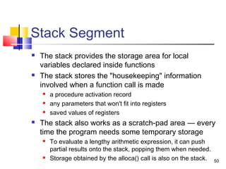 50
Stack Segment
 The stack provides the storage area for local
variables declared inside functions
 The stack stores the "housekeeping" information
involved when a function call is made
 a procedure activation record
 any parameters that won't fit into registers
 saved values of registers
 The stack also works as a scratch-pad area — every
time the program needs some temporary storage
 To evaluate a lengthy arithmetic expression, it can push
partial results onto the stack, popping them when needed.
 Storage obtained by the alloca() call is also on the stack.
 
