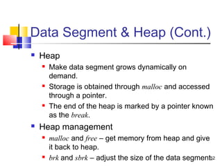 52
Data Segment & Heap (Cont.)
 Heap
 Make data segment grows dynamically on
demand.
 Storage is obtained through malloc and accessed
through a pointer.
 The end of the heap is marked by a pointer known
as the break.
 Heap management
 malloc and free – get memory from heap and give
it back to heap.
 brk and sbrk – adjust the size of the data segment.
 