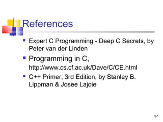 57
References
 Expert C Programming - Deep C Secrets, by
Peter van der Linden
 Programming in C,
http://www.cs.cf.ac.uk/Dave/C/CE.html
 C++ Primer, 3rd Edition, by Stanley B.
Lippman & Josee Lajoie
 