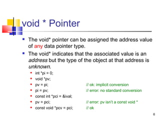 6
void * Pointer
 The void* pointer can be assigned the address value
of any data pointer type.
 The void* indicates that the associated value is an
address but the type of the object at that address is
unknown.
 int *pi = 0;
 void *pv;
 pv = pi; // ok: implicit conversion
 pi = pv; // error: no standard conversion
 const int *pci = &ival;
 pv = pci; // error: pv isn’t a const void *
 const void *pcv = pci; // ok
 