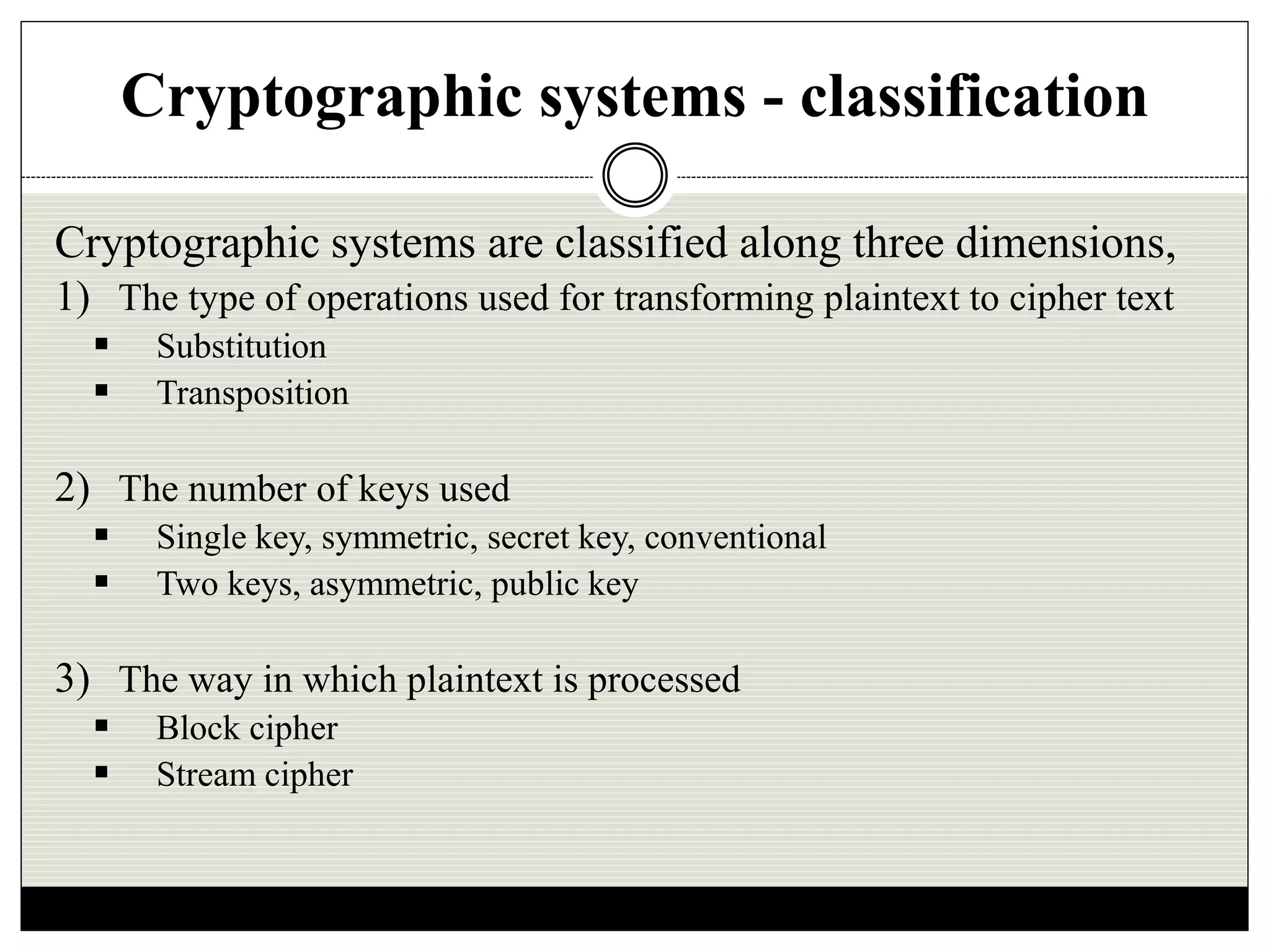 Cryptographic systems - classification
Cryptographic systems are classified along three dimensions,
1) The type of operations used for transforming plaintext to cipher text
 Substitution
 Transposition
2) The number of keys used
 Single key, symmetric, secret key, conventional
 Two keys, asymmetric, public key
3) The way in which plaintext is processed
 Block cipher
 Stream cipher
 