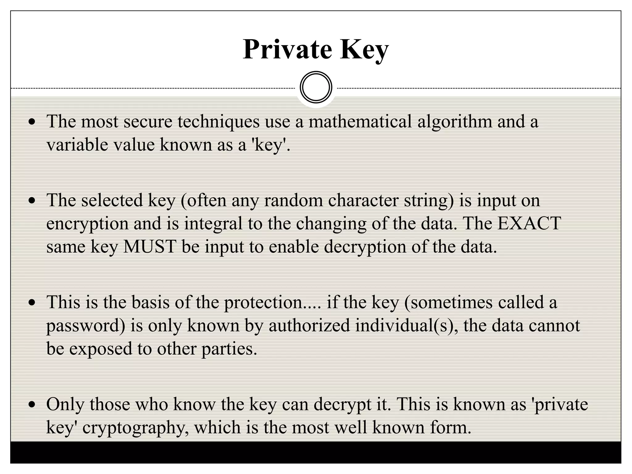 Private Key
 The most secure techniques use a mathematical algorithm and a
variable value known as a 'key'.
 The selected key (often any random character string) is input on
encryption and is integral to the changing of the data. The EXACT
same key MUST be input to enable decryption of the data.
 This is the basis of the protection.... if the key (sometimes called a
password) is only known by authorized individual(s), the data cannot
be exposed to other parties.
 Only those who know the key can decrypt it. This is known as 'private
key' cryptography, which is the most well known form.
 