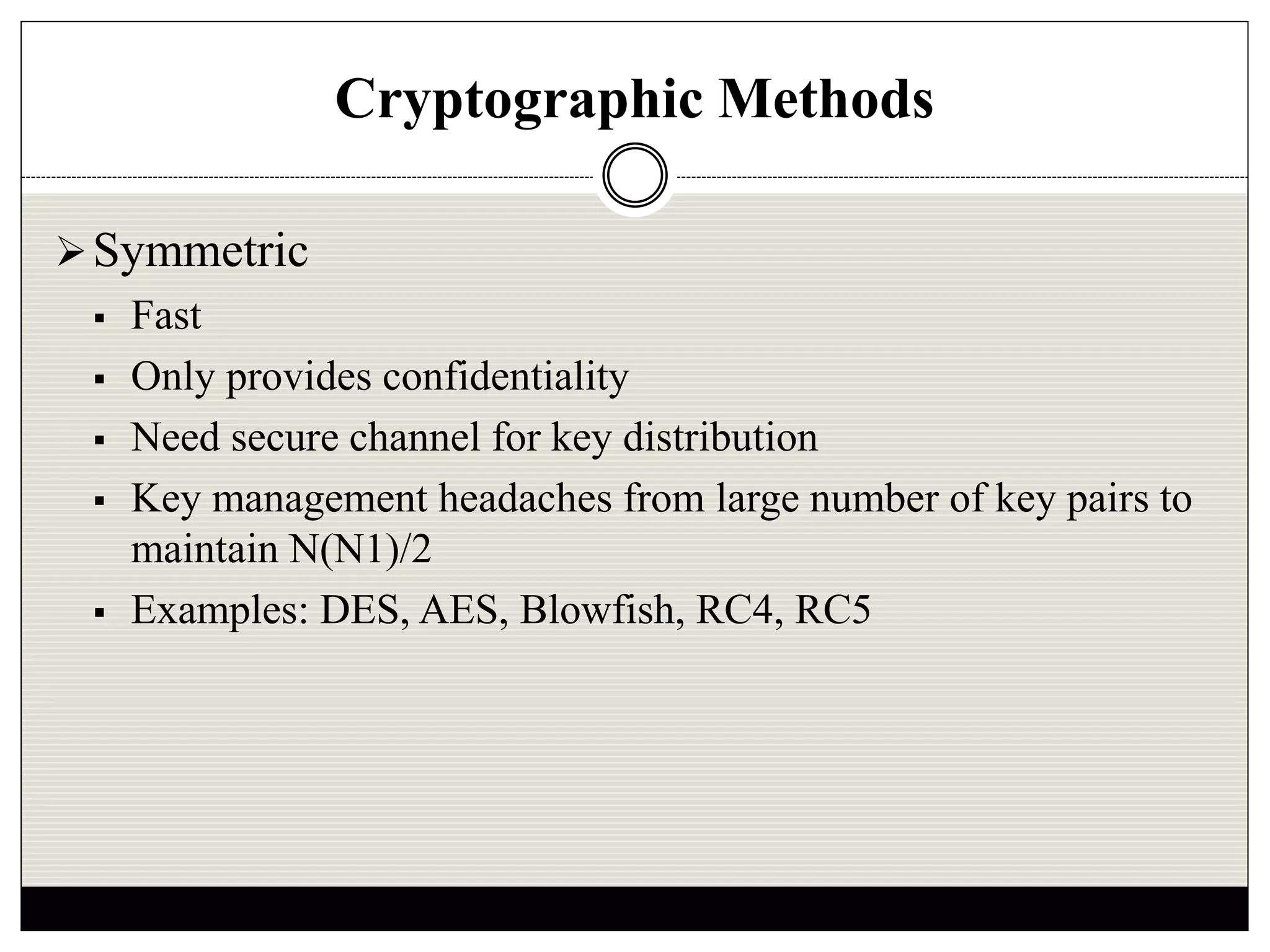 Cryptographic Methods
Symmetric
 Fast
 Only provides confidentiality
 Need secure channel for key distribution
 Key management headaches from large number of key pairs to
maintain N(N1)/2
 Examples: DES, AES, Blowfish, RC4, RC5
 