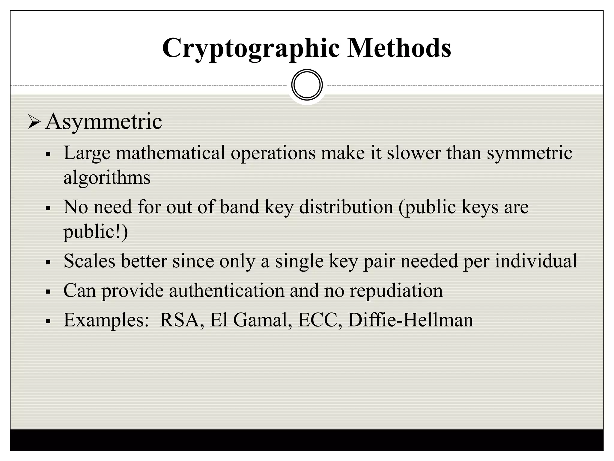 Cryptographic Methods
Asymmetric
 Large mathematical operations make it slower than symmetric
algorithms
 No need for out of band key distribution (public keys are
public!)
 Scales better since only a single key pair needed per individual
 Can provide authentication and no repudiation
 Examples: RSA, El Gamal, ECC, Diffie-Hellman
 