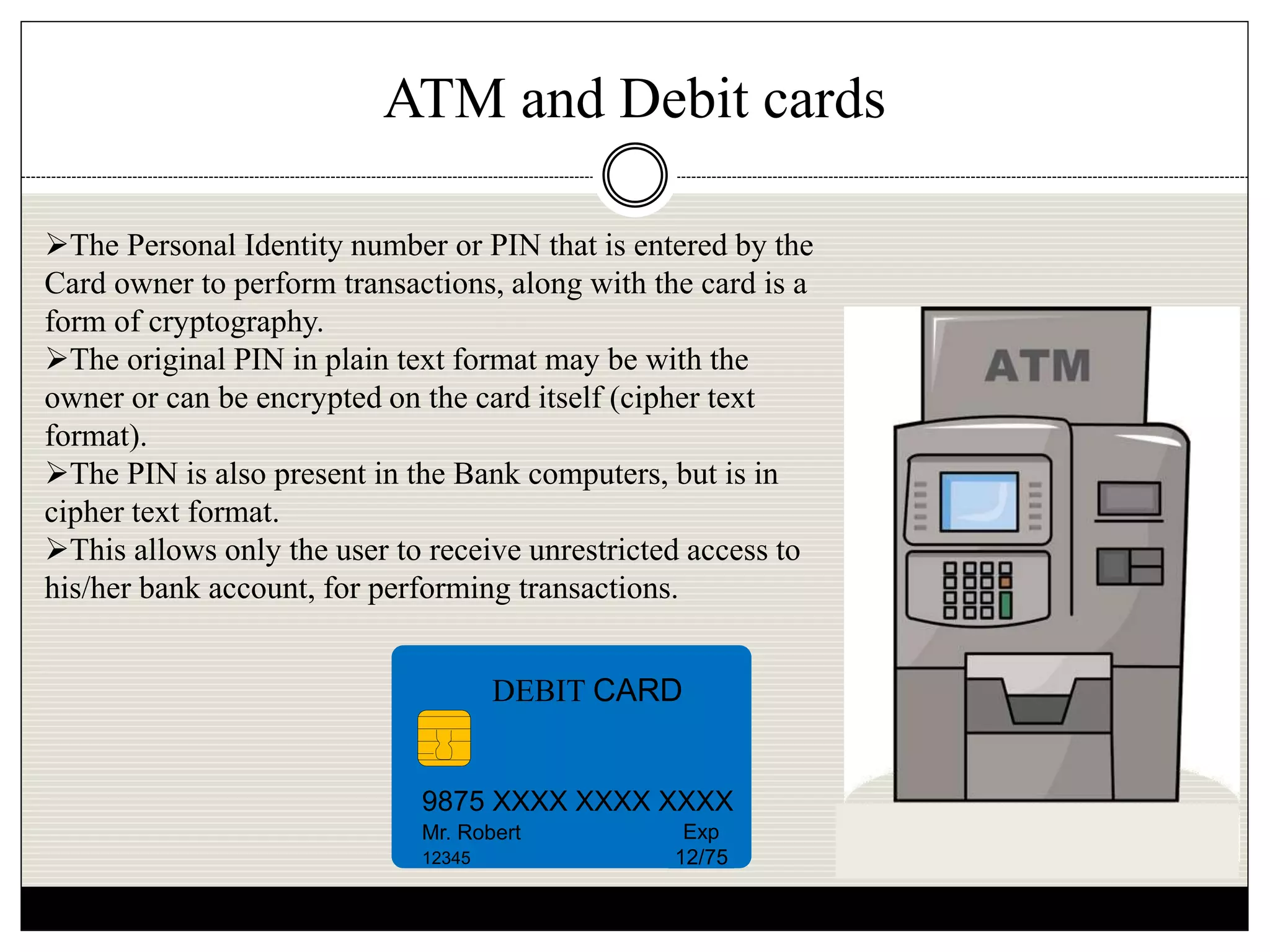 ATM and Debit cards
DEBIT CARD
9875 XXXX XXXX XXXX
Mr. Robert
12345
Exp
12/75
The Personal Identity number or PIN that is entered by the
Card owner to perform transactions, along with the card is a
form of cryptography.
The original PIN in plain text format may be with the
owner or can be encrypted on the card itself (cipher text
format).
The PIN is also present in the Bank computers, but is in
cipher text format.
This allows only the user to receive unrestricted access to
his/her bank account, for performing transactions.
 