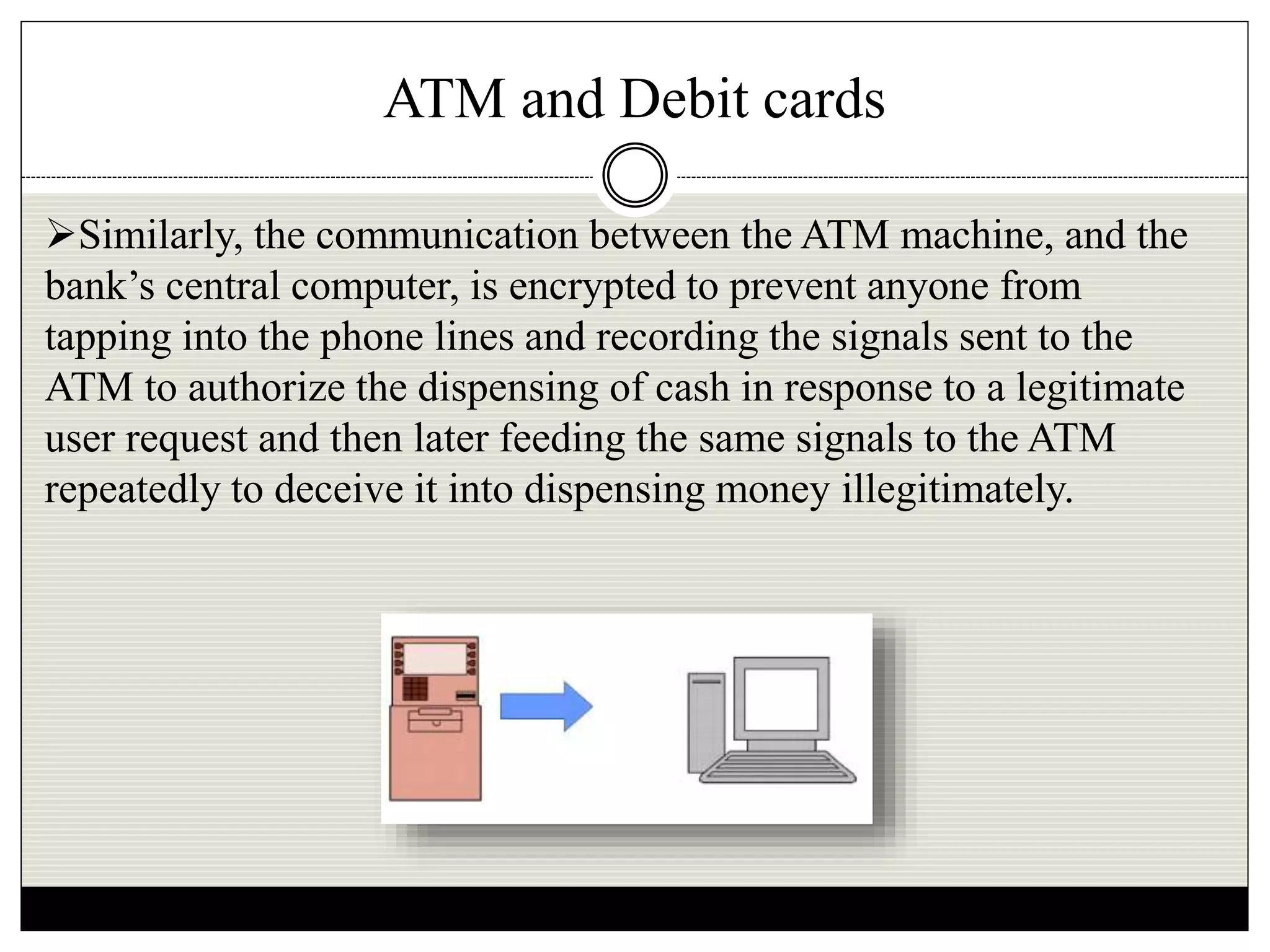 ATM and Debit cards
Similarly, the communication between the ATM machine, and the
bank’s central computer, is encrypted to prevent anyone from
tapping into the phone lines and recording the signals sent to the
ATM to authorize the dispensing of cash in response to a legitimate
user request and then later feeding the same signals to the ATM
repeatedly to deceive it into dispensing money illegitimately.
 