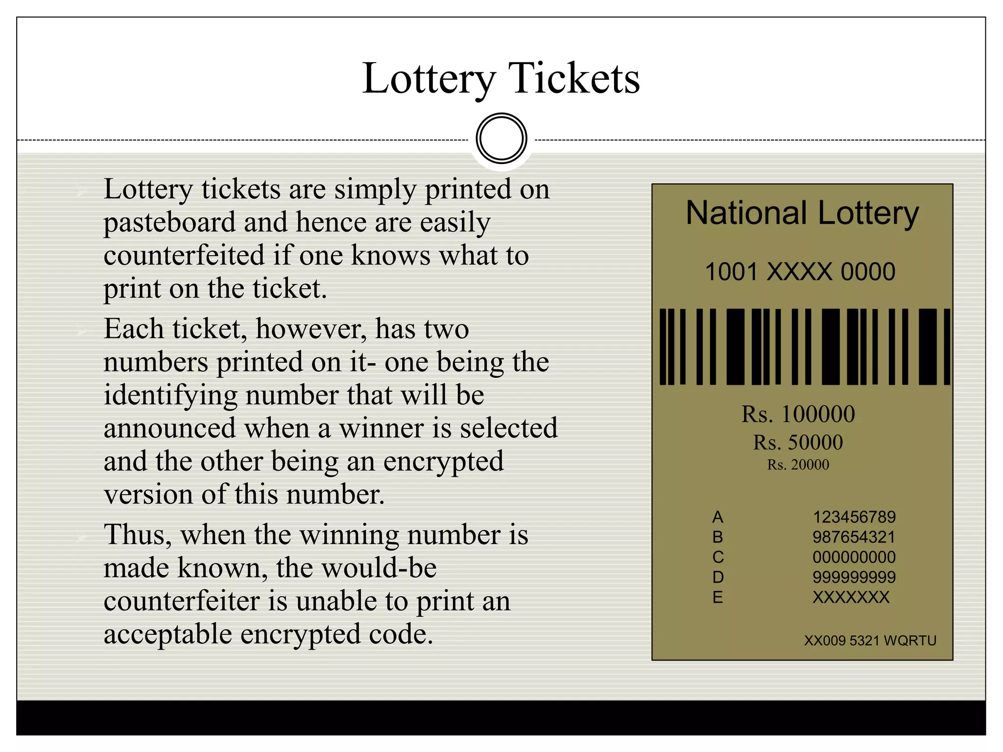 Lottery Tickets
 Lottery tickets are simply printed on
pasteboard and hence are easily
counterfeited if one knows what to
print on the ticket.
 Each ticket, however, has two
numbers printed on it- one being the
identifying number that will be
announced when a winner is selected
and the other being an encrypted
version of this number.
 Thus, when the winning number is
made known, the would-be
counterfeiter is unable to print an
acceptable encrypted code.
National Lottery
1001 XXXX 0000
XX009 5321 WQRTU
A 123456789
B 987654321
C 000000000
D 999999999
E XXXXXXX
Rs. 100000
Rs. 50000
Rs. 20000
 