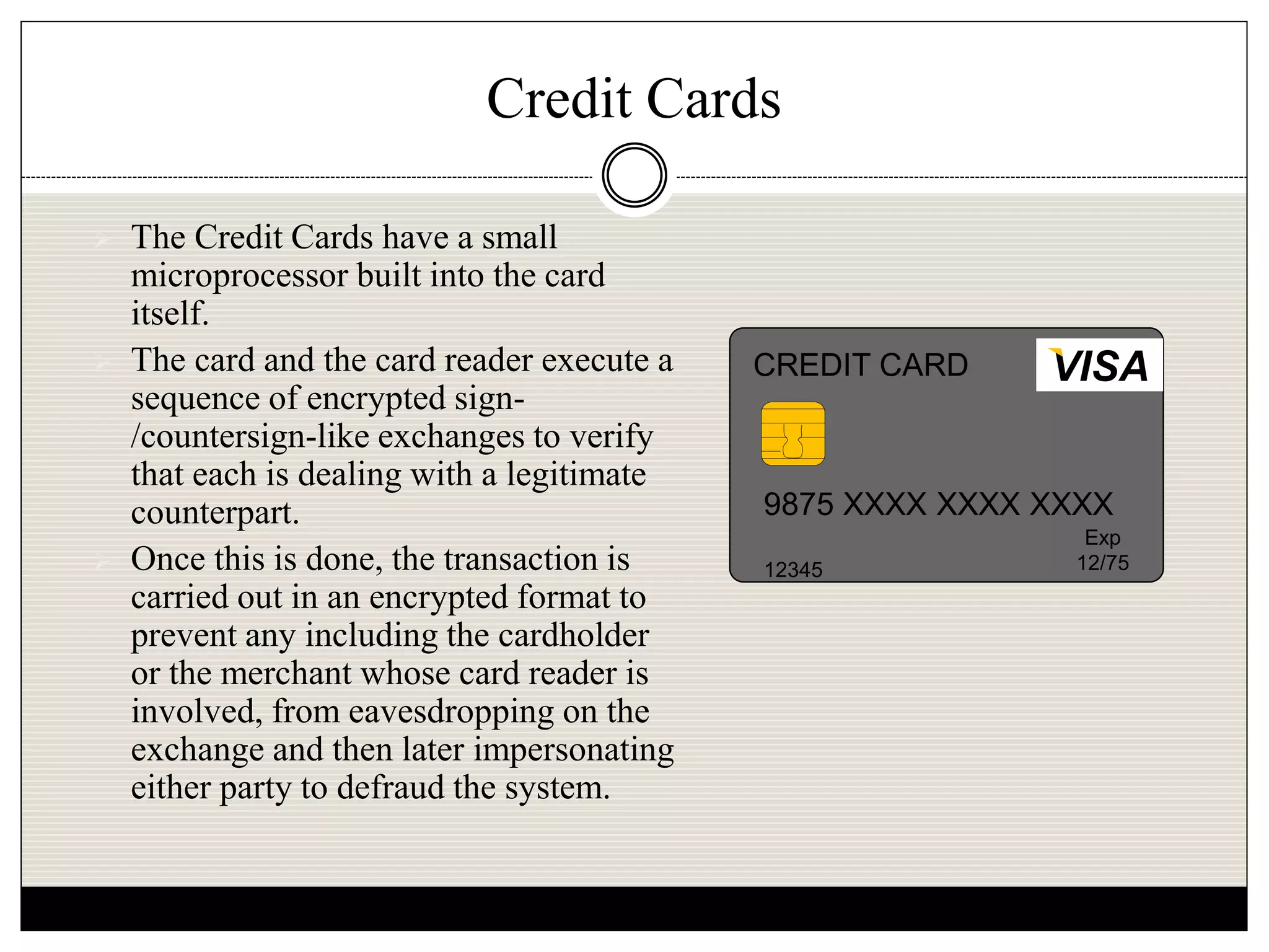 Credit Cards
 The Credit Cards have a small
microprocessor built into the card
itself.
 The card and the card reader execute a
sequence of encrypted sign-
/countersign-like exchanges to verify
that each is dealing with a legitimate
counterpart.
 Once this is done, the transaction is
carried out in an encrypted format to
prevent any including the cardholder
or the merchant whose card reader is
involved, from eavesdropping on the
exchange and then later impersonating
either party to defraud the system.
9875 XXXX XXXX XXXX
12345
Exp
12/75
VISACREDIT CARD
 