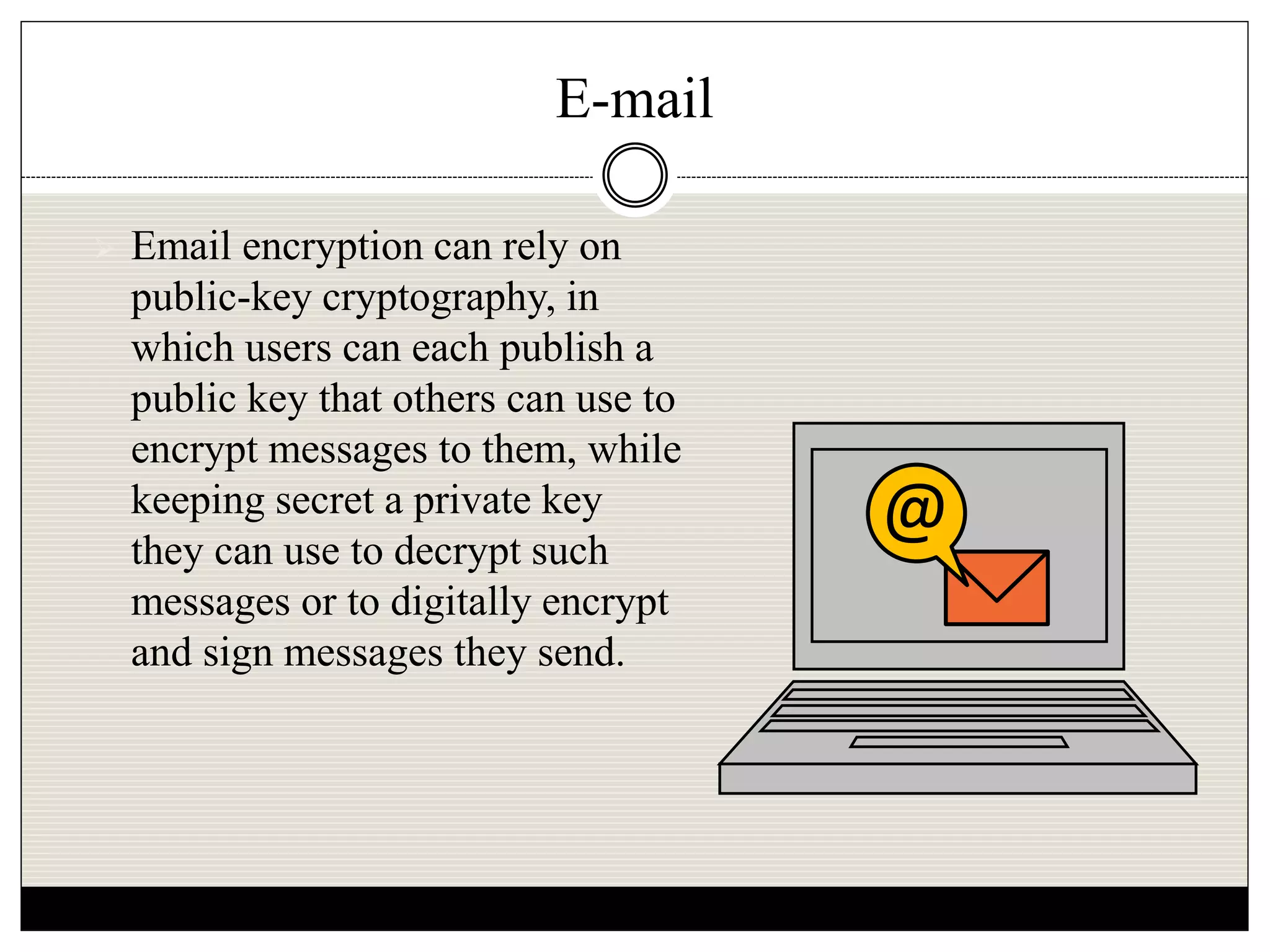 E-mail
 Email encryption can rely on
public-key cryptography, in
which users can each publish a
public key that others can use to
encrypt messages to them, while
keeping secret a private key
they can use to decrypt such
messages or to digitally encrypt
and sign messages they send.
@
 
