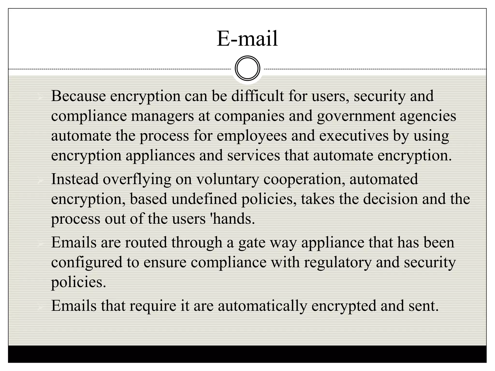 E-mail
 Because encryption can be difficult for users, security and
compliance managers at companies and government agencies
automate the process for employees and executives by using
encryption appliances and services that automate encryption.
 Instead overflying on voluntary cooperation, automated
encryption, based undefined policies, takes the decision and the
process out of the users 'hands.
 Emails are routed through a gate way appliance that has been
configured to ensure compliance with regulatory and security
policies.
 Emails that require it are automatically encrypted and sent.
 